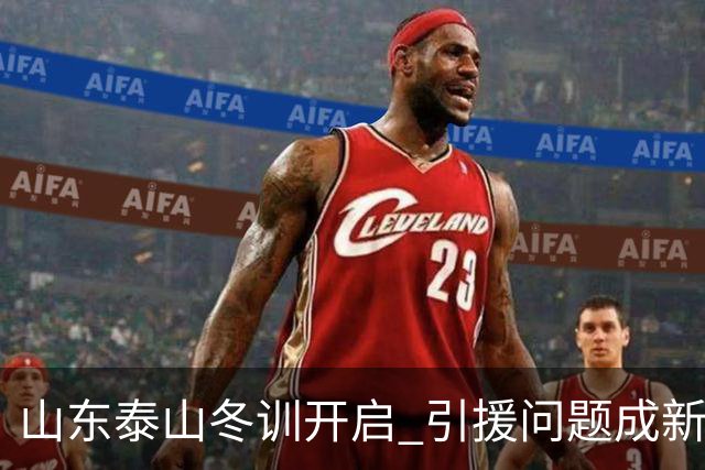 山东泰山冬训开启 引援问题成新赛季备战核心困难